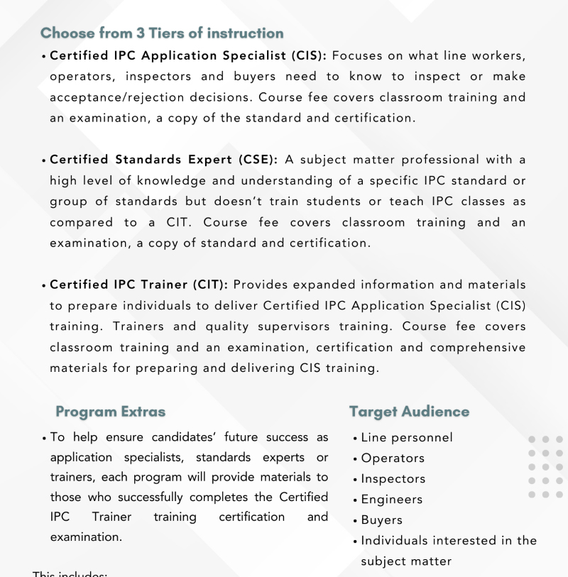 Three tiers of IPC-A-610 certification course instruction: Certified IPC Application Specialist (CIS), Certified Standards Expert (CSE), and Certified IPC Trainer (CIT). Detailed descriptions of each tier's focus, examination, and certification process. The course includes additional materials for future trainers, and is targeted at line personnel, operators, inspectors, engineers, buyers, and those interested in IPC standards.